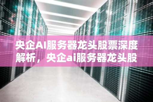 央企AI服务器龙头股票深度解析，央企ai服务器龙头股票有哪些