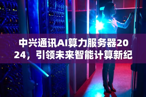 中兴通讯AI算力服务器2024，引领未来智能计算新纪元，中兴通讯ai算力服务器占有率