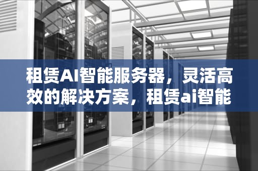 租赁AI智能服务器，灵活高效的解决方案，租赁ai智能服务器怎么样啊