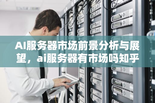 AI服务器市场前景分析与展望，ai服务器有市场吗知乎