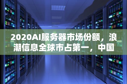2020AI服务器市场份额，浪潮信息全球市占第一，中国厂商表现抢眼，ai服务器市场规模