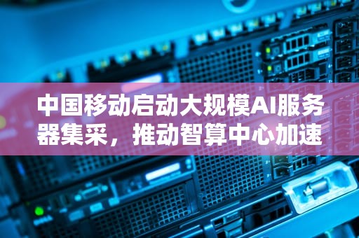 中国移动启动大规模AI服务器集采，推动智算中心加速建设，中国移动ai平台