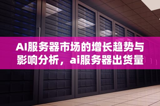 AI服务器市场的增长趋势与影响分析，ai服务器出货量占比多少