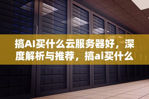 搞AI买什么云服务器好，深度解析与推荐，搞ai买什么云服务器好用