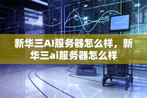 新华三AI服务器怎么样，新华三ai服务器怎么样
