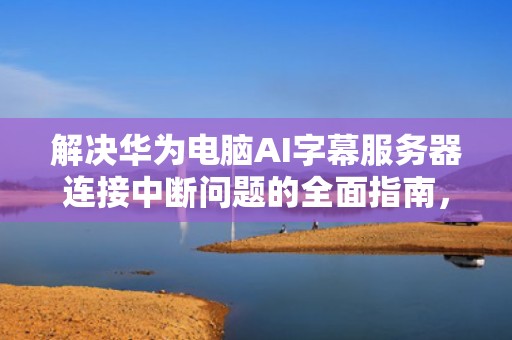 解决华为电脑AI字幕服务器连接中断问题的全面指南，华为电脑ai字幕服务器连接中断怎么办