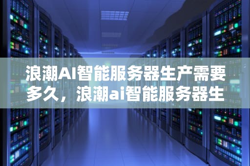 浪潮AI智能服务器生产需要多久，浪潮ai智能服务器生产需要多久完成