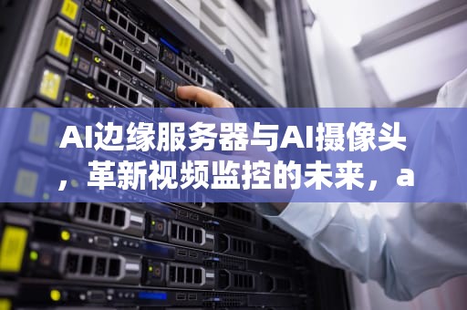 AI边缘服务器与AI摄像头，革新视频监控的未来，ai摄像头和边缘服务器的区别