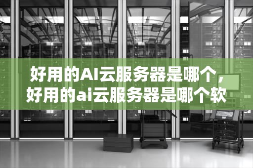 好用的AI云服务器是哪个，好用的ai云服务器是哪个软件
