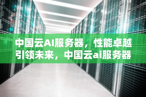 中国云AI服务器，性能卓越引领未来，中国云ai服务器怎么样啊