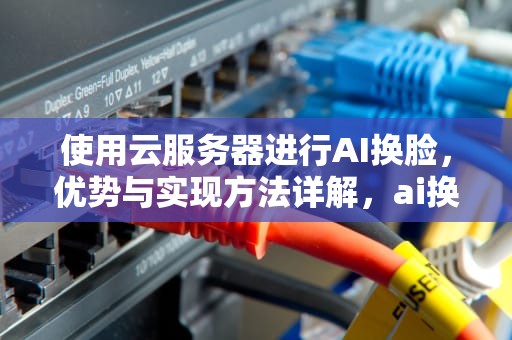 使用云服务器进行AI换脸，优势与实现方法详解，ai换脸用云服务器好吗安全吗
