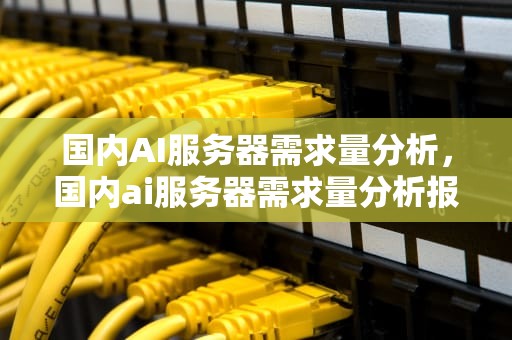 国内AI服务器需求量分析，国内ai服务器需求量分析报告