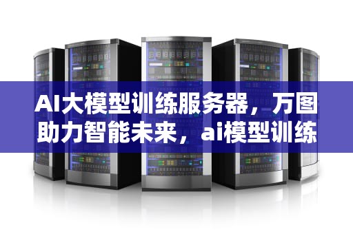 AI大模型训练服务器，万图助力智能未来，ai模型训练平台