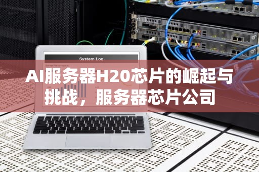 AI服务器H20芯片的崛起与挑战，服务器芯片公司