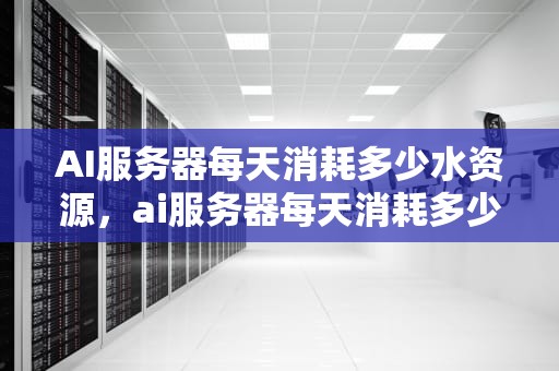 AI服务器每天消耗多少水资源，ai服务器每天消耗多少水资源啊
