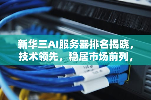 新华三AI服务器排名揭晓，技术领先，稳居市场前列，新华三ai服务器排名第几位