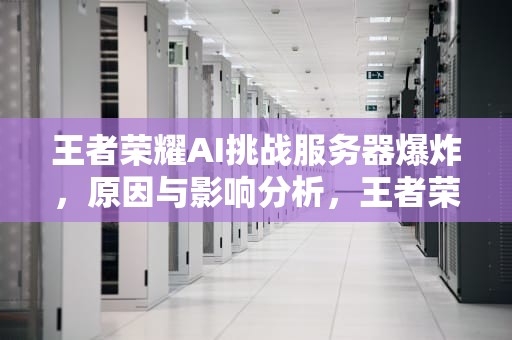 王者荣耀AI挑战服务器爆炸，原因与影响分析，王者荣耀ai挑战服务器爆炸怎么办