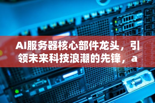 AI服务器核心部件龙头，引领未来科技浪潮的先锋，ai服务器龙头股