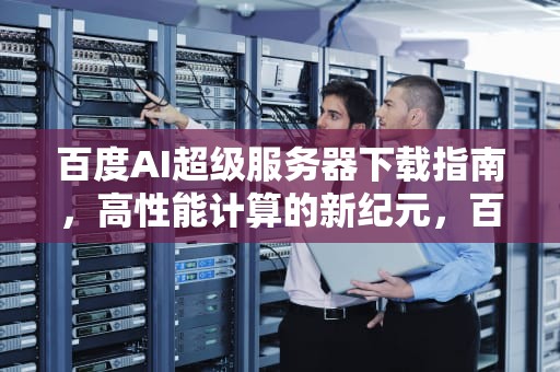 百度AI超级服务器下载指南，高性能计算的新纪元，百度ai超级服务器下载安装