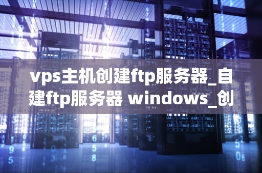 vps主机创建ftp服务器_自建ftp服务器 windows_创建FTP服务器的全面指南