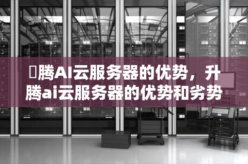昇腾AI云服务器的优势，升腾ai云服务器的优势和劣势