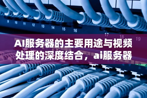 AI服务器的主要用途与视频处理的深度结合，ai服务器主要用途视频介绍