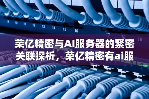 荣亿精密与AI服务器的紧密关联探析，荣亿精密有ai服务器吗知乎