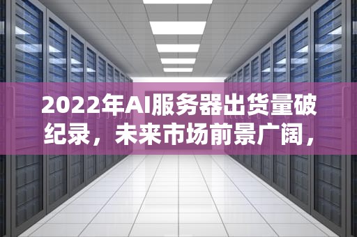 2022年AI服务器出货量破纪录，未来市场前景广阔，22年ai服务器出货量多少