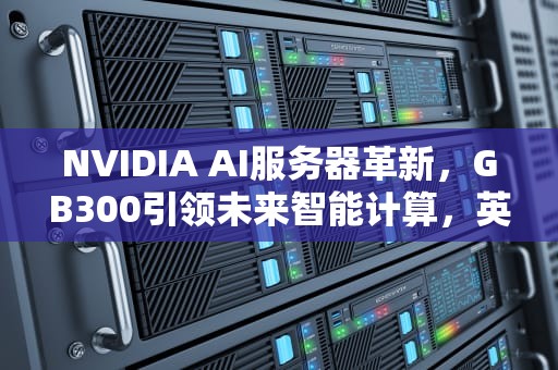 NVIDIA AI服务器革新，GB300引领未来智能计算，英伟达ai人工智能服务器在哪