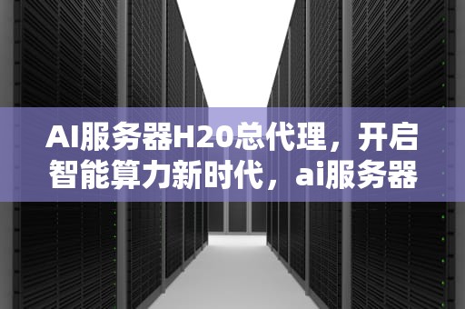 AI服务器H20总代理，开启智能算力新时代，ai服务器厂家排名