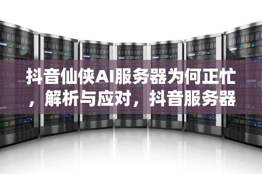 抖音仙侠AI服务器为何正忙，解析与应对，抖音服务器出错是什么意思