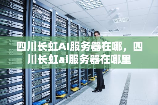 四川长虹AI服务器在哪，四川长虹ai服务器在哪里