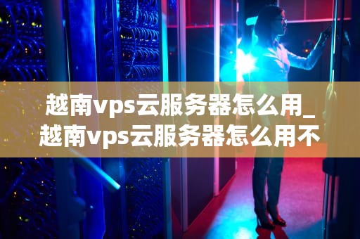 越南vps云服务器怎么用_越南vps云服务器怎么用不了_越南VPS云服务器的使用方法和优势