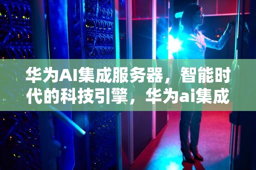 华为AI集成服务器，智能时代的科技引擎，华为ai集成服务器是什么意思