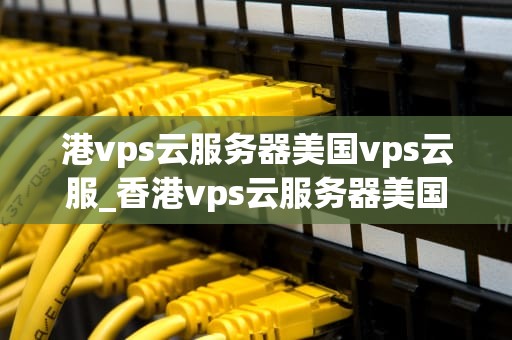 港vps云服务器美国vps云服_香港vps云服务器美国vps_港VPS云服务器与美国VPS云服务器的比较与选择