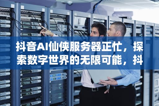 抖音AI仙侠服务器正忙，探索数字世界的无限可能，抖音服务器出错是什么意思