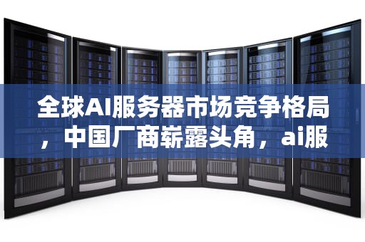 全球AI服务器市场竞争格局，中国厂商崭露头角，ai服务器全球排名榜单最新