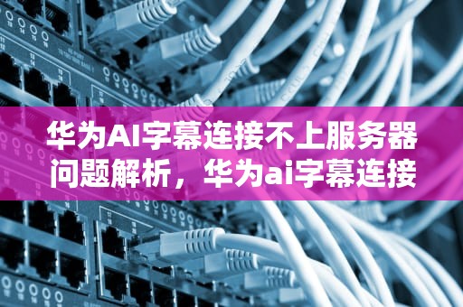 华为AI字幕连接不上服务器问题解析，华为ai字幕连接不上服务器怎么办