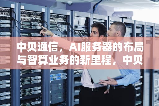 中贝通信，AI服务器的布局与智算业务的新里程，中贝通信有ai服务器吗知乎