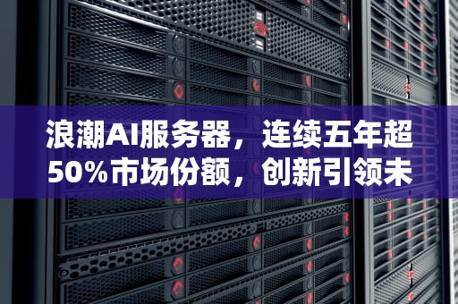浪潮AI服务器，连续五年超50%市场份额，创新引领未来，浪潮ai服务器连续几年超5000