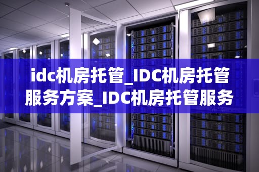 idc机房托管_IDC机房托管服务方案_IDC机房托管服务：关键优势与实施策略