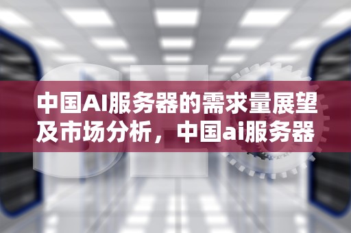 中国AI服务器的需求量展望及市场分析，中国ai服务器的需求量是多少