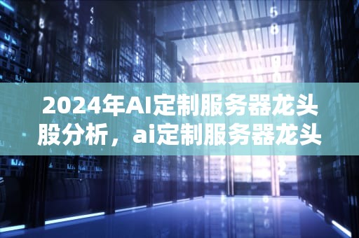 2024年AI定制服务器龙头股分析，ai定制服务器龙头股票