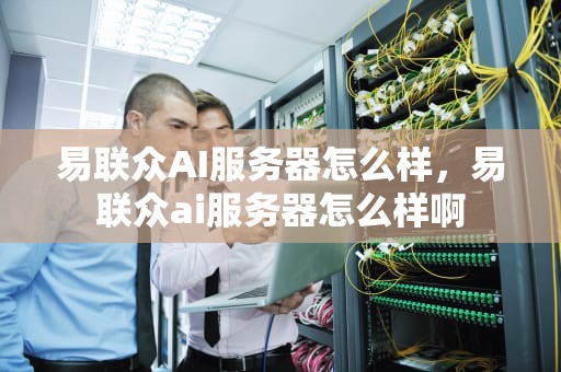 易联众AI服务器怎么样，易联众ai服务器怎么样啊