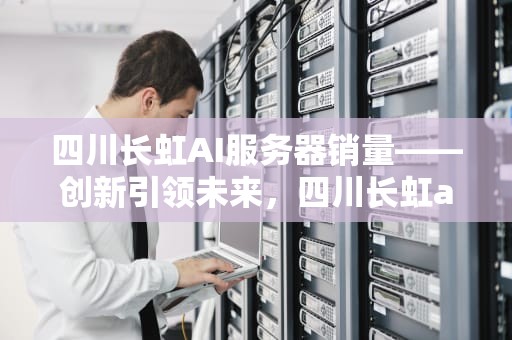 四川长虹AI服务器销量——创新引领未来，四川长虹ai服务器销量怎么样