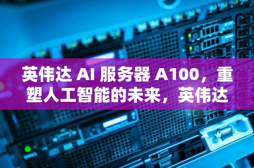 英伟达 AI 服务器 A100，重塑人工智能的未来，英伟达ai服务器供应链遇挑战