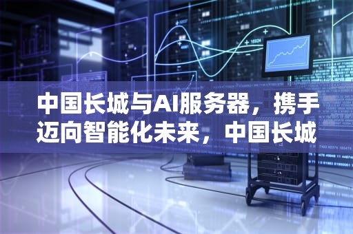 中国长城与AI服务器，携手迈向智能化未来，中国长城有ai服务器吗知乎