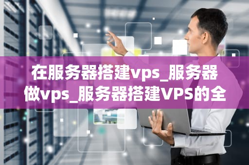 在服务器搭建vps_服务器做vps_服务器搭建VPS的全面指南