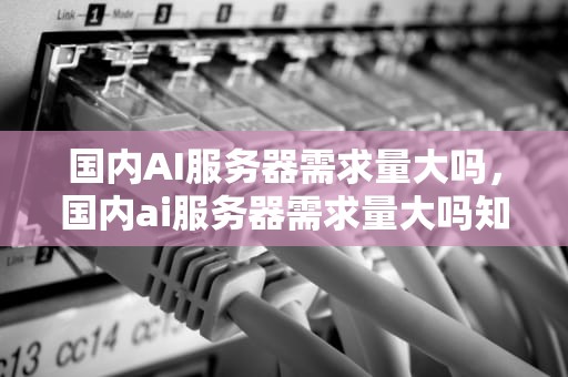 国内AI服务器需求量大吗，国内ai服务器需求量大吗知乎