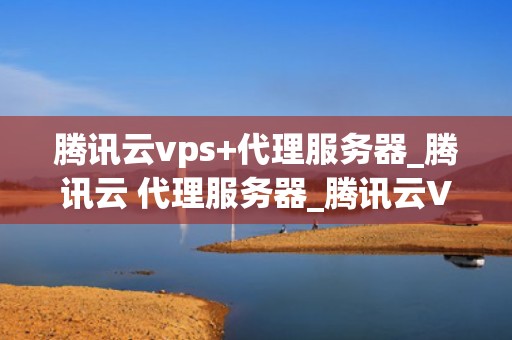 腾讯云vps+代理服务器_腾讯云 代理服务器_腾讯云VPS与代理服务器的深度解析
